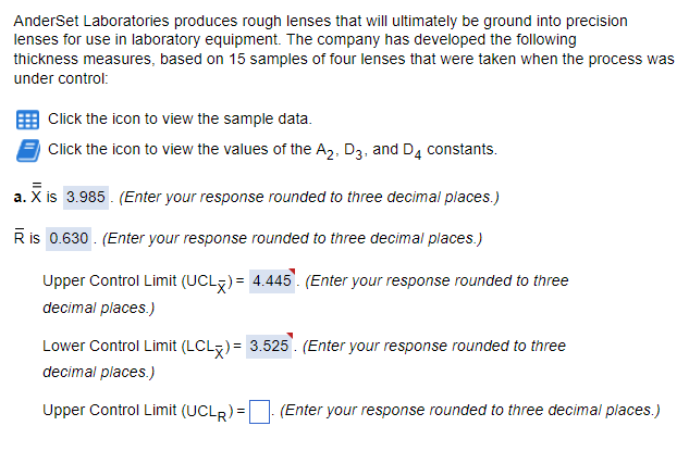 AnderSet Laboratories produces rough lenses that will ultimately be ground into precision
lenses for use in laboratory equipment. The company has developed the following
thickness measures, based on 15 samples of four lenses that were taken when the process was
under control:
Click the icon to view the sample data.
Click the icon to view the values of the A₂, D3, and D4 constants.
a. X is 3.985. (Enter your response rounded to three decimal places.)
R is 0.630. (Enter your response rounded to three decimal places.)
Upper Control Limit (UCL)= 4.445. (Enter your response rounded to three
decimal places.)
Lower Control Limit (LCLx)= 3.525. (Enter your response rounded to three
decimal places.)
Upper Control Limit (UCLR) =
(Enter your response rounded to three decimal places.)