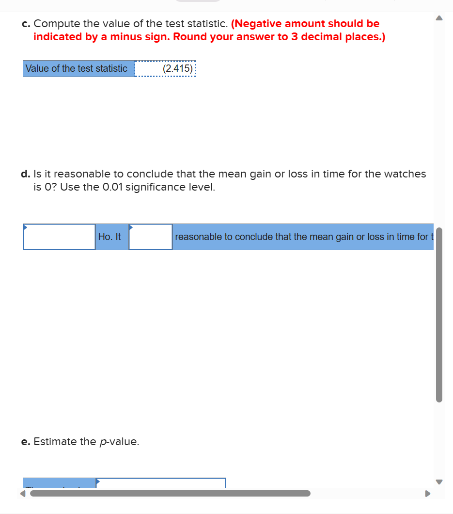 c. Compute the value of the test statistic. (Negative amount should be
indicated by a minus sign. Round your answer to 3 decimal places.)
Value of the test statistic
d. Is it reasonable to conclude that the mean gain or loss in time for the watches
is 0? Use the 0.01 significance level.
Ho. It
(2.415)
e. Estimate the p-value.
reasonable to conclude that the mean gain or loss in time for t