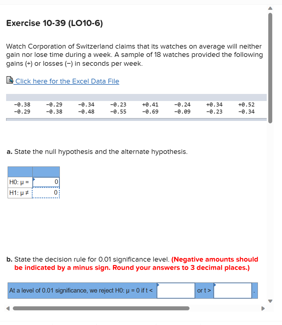 Exercise 10-39 (LO10-6)
Watch Corporation of Switzerland claims that its watches on average will neither
gain nor lose time during a week. A sample of 18 watches provided the following
gains (+) or losses (-) in seconds per week.
Click here for the Excel Data File
-0.38
-0.29
-0.29
-0.38
HO: μ =
H1: µ‡
-0.34
-0.48
0
0:
-0.23
-0.55
+0.41
-0.69
a. State the null hypothesis and the alternate hypothesis.
-0.24
-0.09
At a level of 0.01 significance, we reject H0: µ = 0 ift<
+0.34
-0.23
b. State the decision rule for 0.01 significance level. (Negative amounts should
indicated by a minus sign. Round your answers to 3 decimal places.)
+0.52
-0.34
ort >