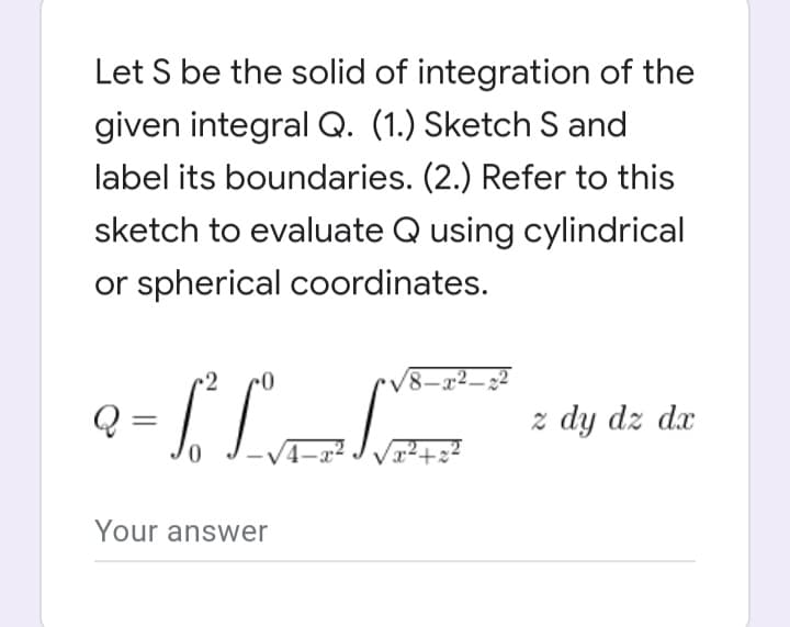 Let S be the solid of integration of the
given integral Q. (1.) Sketch S and
label its boundaries. (2.) Refer to this
sketch to evaluate Q using cylindrical
or spherical coordinates.
/8-x²-2
[T
z dy dz dx
0
Your answer
/x²+x²