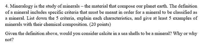 4. Mineralogy is the study of minerals - the material that compose our planet earth. The definition
of a mineral includes specific criteria that must be meant in order for a mineral to be classified as
a mineral. List down the 5 criteria, explain each characteristics, and give at least 5 examples of
minerals with their chemical composition. (20 points)
Given the definition above, would you consider calcite in a sea shells to be a mineral? Why or why
not?