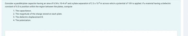 Consider a parallel-plate capacitor having an area of 6.54 x 10-4 m² and a plate separation of 2.3 x 103 m across which a potential of 10V is applied. If a material having a dielectric
constant of 6.0 is position within the region between the plates, compute
1. The capacitance.
2. The magnitude of the charge stored on each plate.
3. The dielectric displacement D.
4. The polarization.