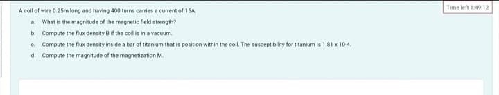 A coll of wire 0.25m long and having 400 turns carries a current of 15A.
a. What is the magnitude of the magnetic field strength?
b. Compute the flux density B if the coll is in a vacuum.
c. Compute the flux density inside a bar of titanium that is position within the coil. The susceptibility for titanium is 1.81 x 10-4.
d. Compute the magnitude of the magnetization M.
Time left 1:49:12