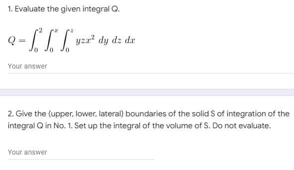1. Evaluate the given integral Q.
Q
=
· f³² f“ f“*yza² dy dz da
0
Your answer
2. Give the (upper, lower, lateral) boundaries of the solid S of integration of the
integral Q in No. 1. Set up the integral of the volume of S. Do not evaluate.
Your answer