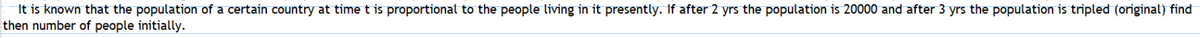 It is known that the poputation of a certain country at time t is proportional to the people tiving in it presently. If after 2 yrs the poputation is 20000 and after 3 yrs the poputation is tripled (originat) find
then number of people initially.
