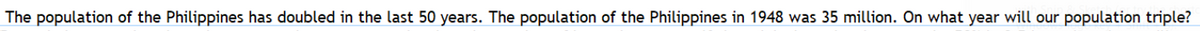 The population of the Philippines has doubled in the last 50 years. The population of the Philippines in 1948 was 35 million. On what year will our population triple?
