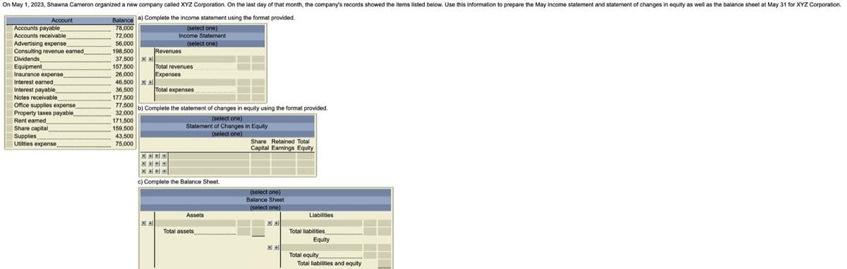 On May 1, 2023, Shawna Cameron organized a new company called XYZ Corporation. On the last day of that month, the company's records showed the items listed below. Use this information to prepare the May income statement and statement of changes in equity as well as the balance sheet at May 31 for XYZ Corporation.
Balance a) Complete the income statement using the format provided.
78,000
72,000
56,000
198,500
Account
Accounts payable
Accounts receivable
Advertising expense
Consulting revenue earned,
Dividends
Equipment
Insurance expense
Interest earned
Interest payable..
Notes receivable,
Office supplies expense
Property taxes payable,
Rent earned.
Share capital,
Supplies
Utilities expense....
37,500 X
157,500
26,000
46,500 X
36,500
177,500
77,500
32,000
171,500
159,500
43,500
75,000
Revenues
(select one)
Income Statement
(select one)
Total revenues
Expenses
医医中
X+
Total expenses
b) Complete the statement of changes in equity using the format provided.
(select one)
Statement of Changes in Equity
(select one)
X+
SHO
c) Complete the Balance Sheet.
Assets
Total assets
Share Retained Total
Capital Earnings Equity
(select one)
Balance Sheet
(select one)
X +
Liabilities
Total liabilities
Equity
Total equity.
Total liabilities and equity