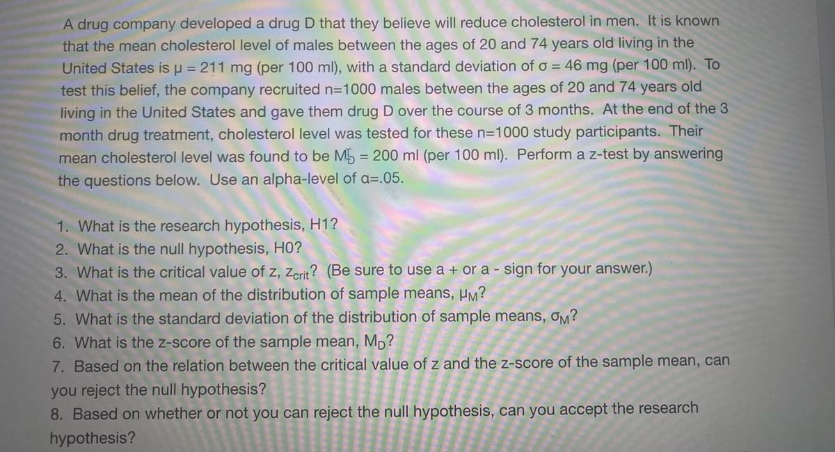 A drug company developed a drug D that they believe will reduce cholesterol in men. It is known
that the mean cholesterol level of males between the ages of 20 and 74 years old living in the
United States is u = 211 mg (per 100 ml), with a standard deviation of o = 46 mg (per 100 ml). To
test this belief, the company recruited n=1000 males between the ages of 20 and 74 years old
living in the United States and gave them drug D over the course of 3 months. At the end of the 3
month drug treatment, cholesterol level was tested for these n=1000 study participants. Their
mean cholesterol level was found to be M5 = 200 ml (per 100 ml). Perform a z-test by answering
the questions below. Use an alpha-level of a=.05.
1. What is the research hypothesis, H1?
2. What is the null hypothesis, HO?
3. What is the critical value of z, zcrit? (Be sure to use a + or a - sign for your answer.)
4. What is the mean of the distribution of sample means, µM?
5. What is the standard deviation of the distribution of sample means, Om?
6. What is the z-score of the sample mean, Mp?
7. Based on the relation between the critical value of z and the z-score of the sample mean, can
you reject the null hypothesis?
8. Based on whether or not you can reject the null hypothesis, can you accept the research
hypothesis?
