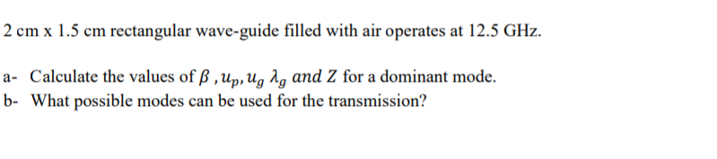 2 cm x 1.5 cm rectangular wave-guide filled with air operates at 12.5 GHz.
a- Calculate the values of ß ,up, Ug Ag and Z for a dominant mode.
b- What possible modes can be used for the transmission?
