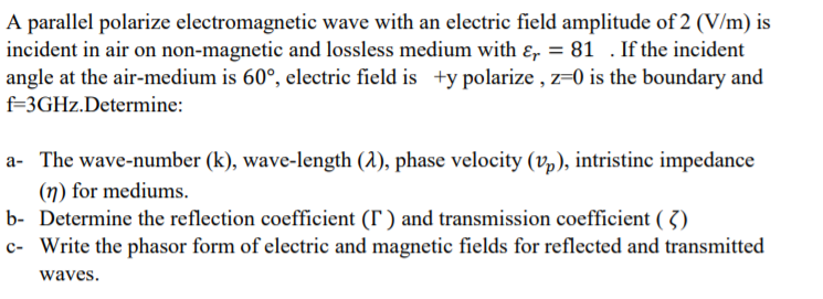 A parallel polarize electromagnetic wave with an electric field amplitude of 2 (V/m) is
incident in air on non-magnetic and lossless medium with ɛ, = 81 . If the incident
angle at the air-medium is 60°, electric field is +y polarize , z=0 is the boundary and
f=3GHZ.Determine:
a- The wave-number (k), wave-length (1), phase velocity (v,), intristinc impedance
(n) for mediums.
b- Determine the reflection coefficient (r ) and transmission coefficient ( 3)
c- Write the phasor form of electric and magnetic fields for reflected and transmitted
waves.
