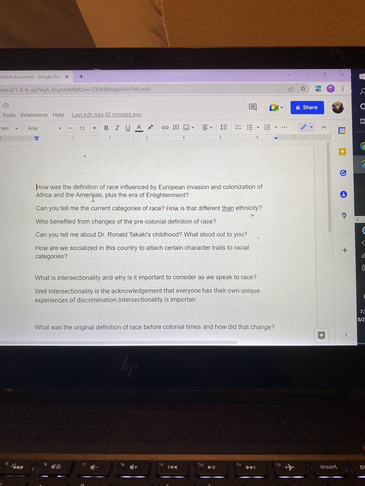 titled document - Google Doc X
ent/d/1-K-8-uq7klqh_6SgrdqMMfQvw7ZENdbhsipXYiw1hiE/edit
Tools Extensions Help
text
Arial
+
-
Last edit was 42 minutes ago
BIU A
f6
12
2
(
lipi
▶
How was the definition of race influenced by European invasion and colonization of
Africa and the Americas, plus the era of Enlightenment?
Can you tell me the current categories of race? How is that different than ethnicity?
Who benefited from changes of the pre-colonial definition of race?
Can you tell me about Dr. Ronald Takaki's childhood? What stood out to you?
How are we socialized in this country to attach certain character traits to racial
categories?
fs
= 1= ==
What is intersectionality and why is it important to consider as we speak to race?
Well Intersectionality is the acknowledgement that everyone has their own unique
experiences of discrimination. Intersectionality is importan
+
What was the original definition of race before colonial times and how did that change?
5 1
Y
fo
▶11
|||
112
***
7
a Share
<
insert
X
:
31
+
C
C
E
7:3
8/2
p