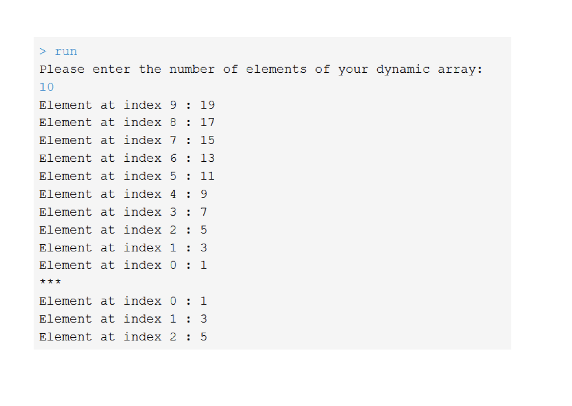 > run
Please enter the number of elements of your dynamic array:
10
Element at index 9 : 19
Element at index 8
: 17
Element at index 7 : 15
Element at index 6: 13
Element at index 5 :
11
Element at index 4 :
9
Element at index 3
: 7
Element at index 2: 5
Element at index 1 : 3
Element at index 0 : 1
***
Element at index 0: 1
Element at index 1
: 3
Element at index 2 : 5
