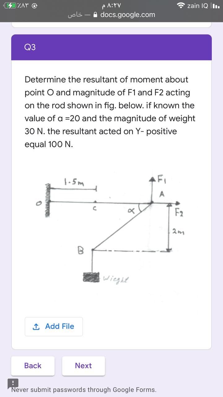 PA:TV
* zain IQ Ilı.
خاص
- a docs.google.com
Q3
Determine the resultant of moment about
point O and magnitude of F1 and F2 acting
on the rod shown in fig. below. if known the
value of a =20 and the magnitude of weight
30 N. the resultant acted on Y- positive
equal 100 N.
1-5m
FI
F2
2m
wieght
1, Add File
Вack
Next
Never submit passwords through Google Forms.
