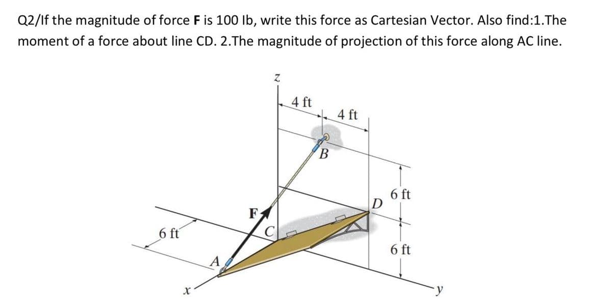 Q2/If the magnitude of force F is 100 lb, write this force as Cartesian Vector. Also find: 1.The
moment of a force about line CD. 2.The magnitude of projection of this force along AC line.
6 ft
X
F
Z
4 ft
4 ft
6 ft
6 ft