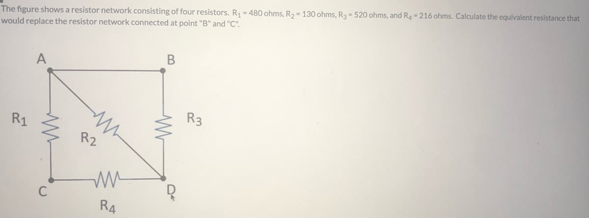 The figure shows a resistor network consisting of four resistors. R1 = 480 ohms, R2 = 130 ohms, R3 = 520 ohms, and R4 = 216 ohms. Calculate the equivalent resistance that
would replace the resistor network connected at point "B" and "C".
R3
R1
R2
R4
