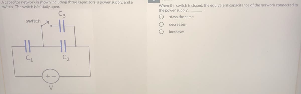 A capacitor network is shown including three capacitors, a power supply, and a
switch. The switch is initially open.
When the switch is closed, the equivalent capacitance of the network connected to
the power supply
C3
stays the same
switch
decreases
increases
C1
C2
+-
V
OOO
