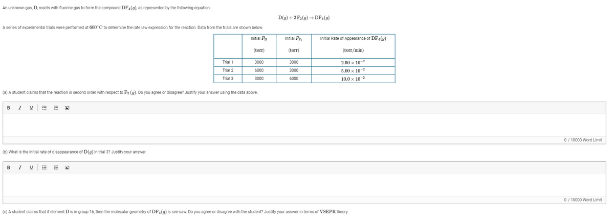 An unknown gas, D, reacts with fluorine gas to form the compound DF4(9), as represented by the following equation.
D(g) + 2 F2(g) → DF4(g)
A series of experimental trials were performed at 600°C to determine the rate law expression for the reaction. Data from the trials are shown below.
Initial Pp
Initial Pe,
Initial Rate of Appearance of DF4(9)
(torr)
(torr)
(torr/min)
Trial 1
3000
3000
2.50 x 10-2
Trial 2
6000
3000
5.00 x 10-2
Trial 3
3000
6000
10.0 x 10-2
(a) A student claims that the reaction is second order with respect to F2 (g). Do you agree or disagree? Justify your answer using the data above.
B
I
0/ 10000 Word Limit
(b) What is the initial rate of disappearance of D(9) in trial 3? Justify your answer.
В
I
0 / 10000 Word Limit
(c) A student claims that if element D is in group 16, then the molecular geometry of DF4(9) is see-saw. Do you agree or disagree with the student? Justify your answer in terms of VSEPR theory.
