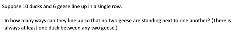 | Suppose 10 ducks and 6 geese line up in a single row.
In how many ways can they line up so that no two geese are standing next to one another? (There is
always at least one duck between any two geese.)
