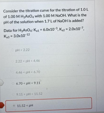 Consider the titration curve for the titration of 1.0 L
of 1.00 M H3ASO4 with 1.00M NAOH. What is the
pH of the solution when 1.7 L of NaOH is added?
Data for H3ASO4: K31 = 6.0x10-3, K22 = 2.0x10-7,
Ka3 = 3.0x10-12
%3D
%3D
pH < 2.22
2.22 pH < 4.46
4.46 < pH < 6.70
O 6.70 < pH < 9.11
9.11 pH < 11.52
11.52 < pH
