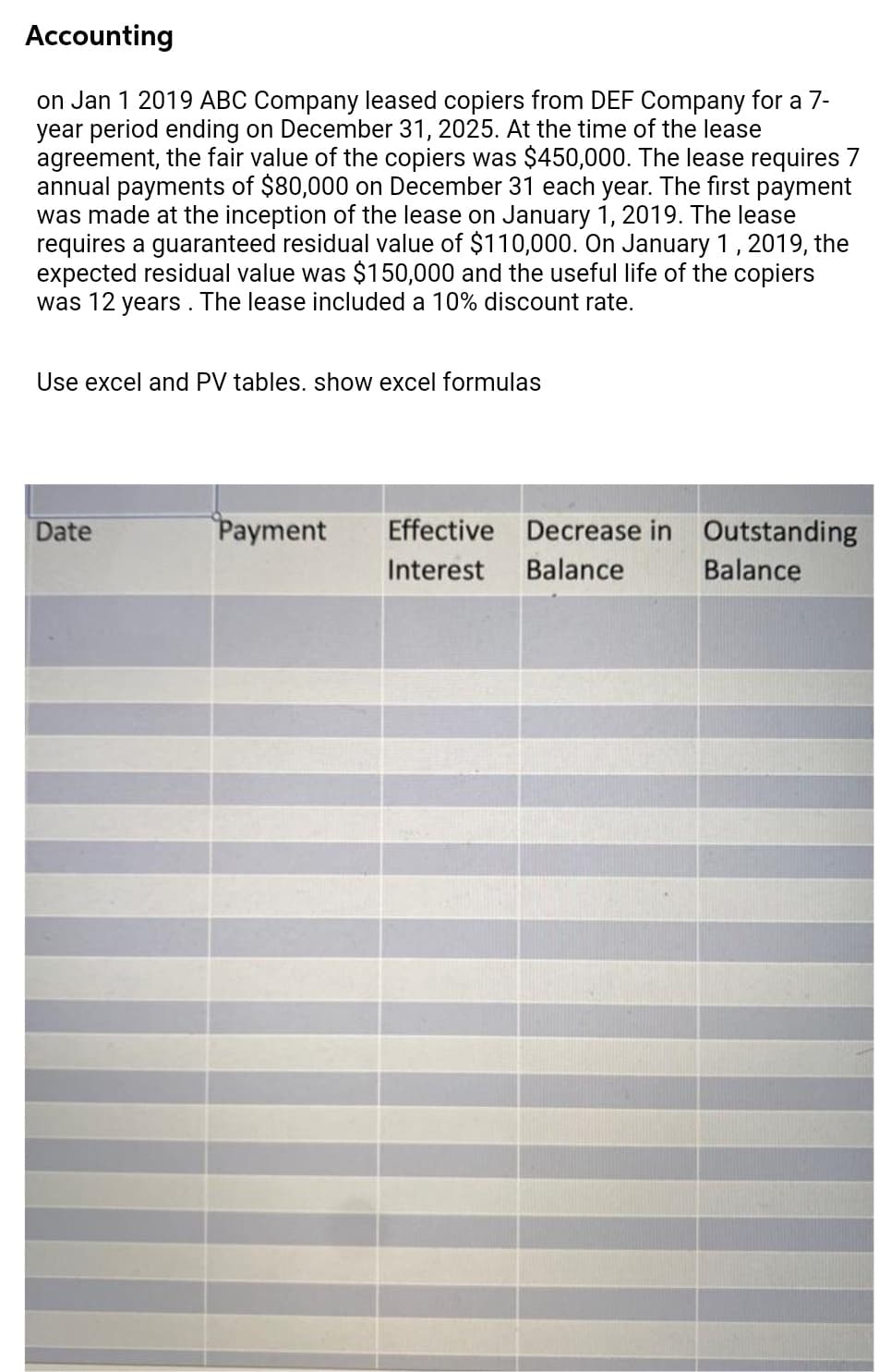 Accounting
on Jan 1 2019 ABC Company leased copiers from DEF Company for a 7-
year period ending on December 31, 2025. At the time of the lease
agreement, the fair value of the copiers was $450,000. The lease requires 7
annual payments of $80,000 on December 31 each year. The first payment
was made at the inception of the lease on January 1, 2019. The lease
requires a guaranteed residual value of $110,000. On January 1, 2019, the
expected residual value was $150,000 and the useful life of the copiers
was 12 years. The lease included a 10% discount rate.
Use excel and PV tables. show excel formulas
Date
Payment
Effective Decrease in Outstanding
Interest
Balance
Balance
