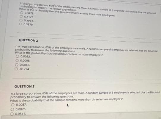 in a large corporation, 65of the employees are male. A random sample of S employees is selected. Use the Binoma
probability to answer the following questions
What is the probability that the sample contains exactly three male employees?
O 0.3478.
O 04123
O 0.3964.
0.3379.
QUESTION 2
na large corporation, 65% of the employees are male. A random sample of 5 employees is selected. Use the Binomial
probability to answer the following questions.
What is the probability that the sample contain no male employees?
O 0.0053.
O 0.0098
O 0.0067.
O.01234.
QUESTION 3
na large corporation, 65% of the employees are male. A random sample of 5 employees is selected. Use the Binomial
probability to answer the following questions.
What is the probability that the sample contains more than three female employees?
O 0.0087.
O 0.0876.
0.0541.
