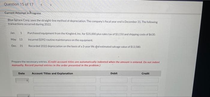 Question 15 of 17
Current Attempt in Progress
Blue Spruce Corp. uses the straight-line method of depreciation. The company's fiscal year end is December 31. The following
transactions occurred during 2022.
Purchased equipment from the Kingbird, Inc. for $35,000 plus sales tax of 53.150 and shipping costs of $630.
Jan.
May 13
Incurred $392 routine maintenance on the equipment.
Dec. 31
Recorded 2022 depreciation on the basis of a 3-year life and estimated salvage value of $13.580.
Prepare the necessary entries. (Credit account titles are automatically indented when the amount is entered. Do not indent
manually. Record journal entries in the order presented in the problem.)
Date
Account Titles and Explanation
Debit
Credit
