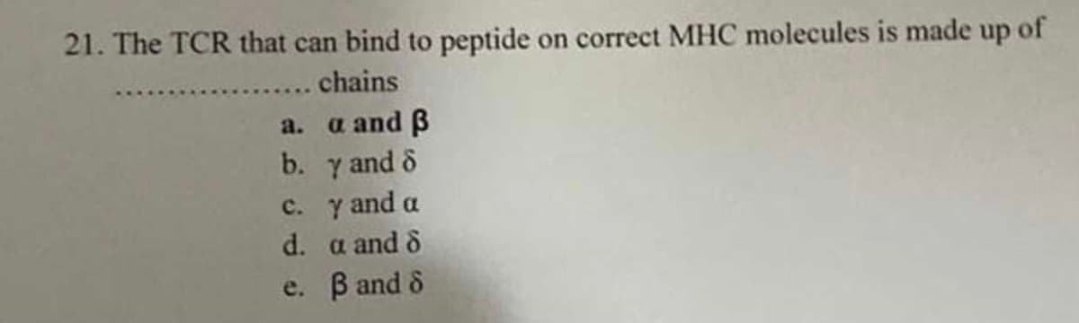 21. The TCR that can bind to peptide on correct MHC molecules is made up of
chains
a and B
b. y and o
c. y and a
a.
d. a and 8
e. B and &
