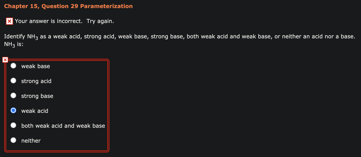 Chapter 15, Question 29 Parameterization
x Your answer is incorrect. Try again.
Identify NH3 as a weak acid, strong acid, weak base, strong base, both weak acid and weak base, or neither an acid nor a base.
NH3 is:
weak base
strong acid
strong base
O weak acid
both weak acid and weak base
neither
