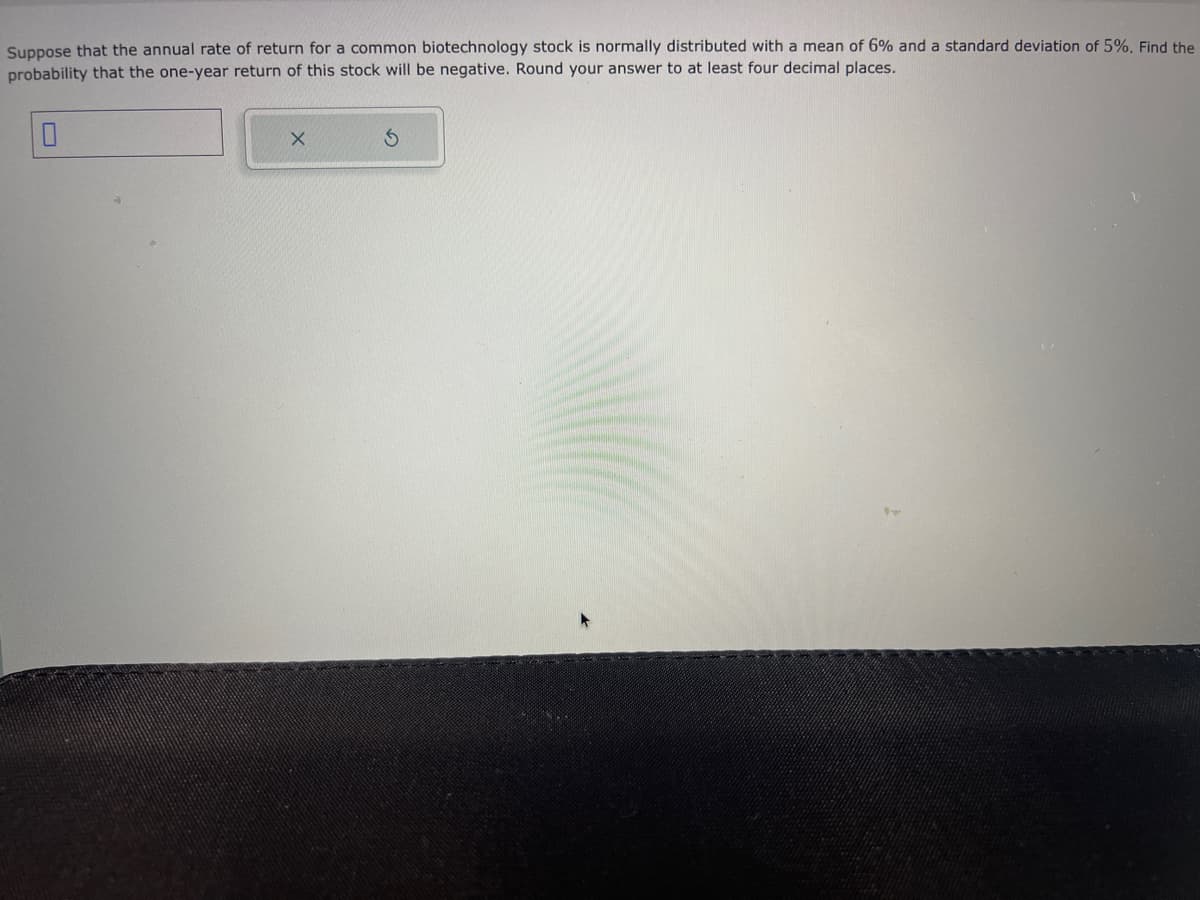 Suppose that the annual rate of return for a common biotechnology stock is normally distributed with a mean of 6% and a standard deviation of 5%. Find the
probability that the one-year return of this stock will be negative. Round your answer to at least four decimal places.
X
S