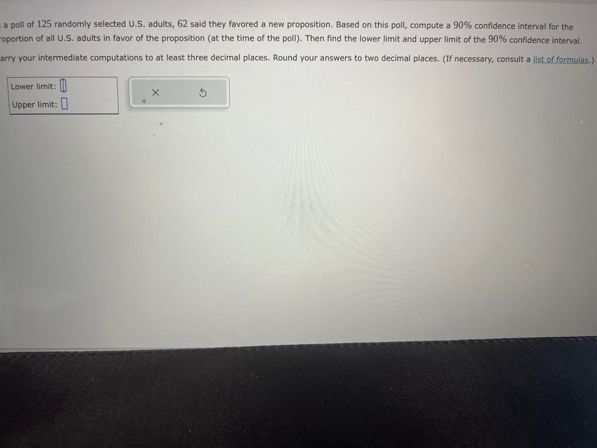 a poll of 125 randomly selected U.S. adults, 62 said they favored a new proposition. Based on this poll, compute a 90% confidence interval for the
roportion of all U.S. adults in favor of the proposition (at the time of the poll). Then find the lower limit and upper limit of the 90% confidence interval.
arry your intermediate computations to at least three decimal places. Round your answers to two decimal places. (If necessary, consult a list of formulas.)
Lower limit:
Upper limit: