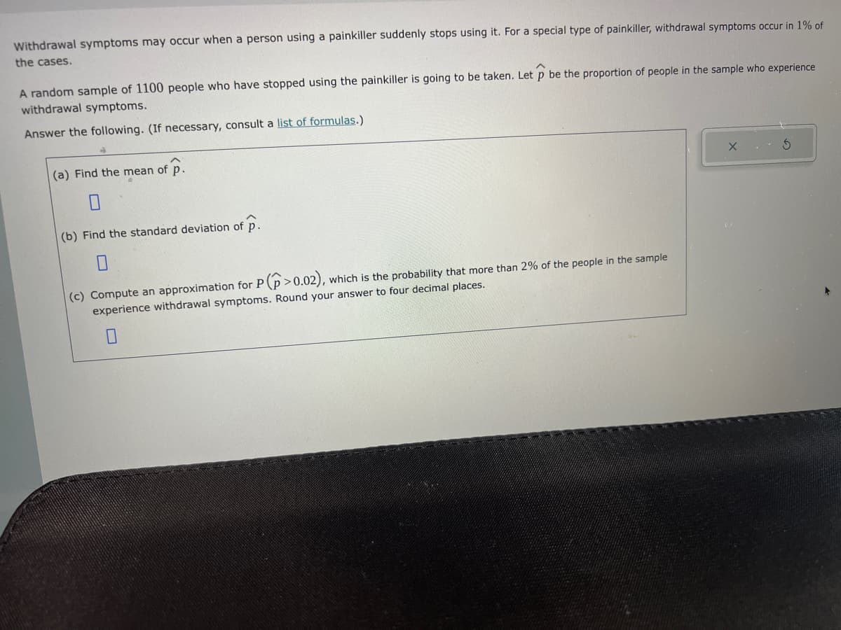 Withdrawal symptoms may occur when a person using a painkiller suddenly stops using it. For a special type of painkiller, withdrawal symptoms occur in 1% of
the cases.
A random sample of 1100 people who have stopped using the painkiller is going to be taken. Let p be the proportion of people in the sample who experience
withdrawal symptoms.
Answer the following. (If necessary, consult a list of formulas.)
➜
(a) Find the mean of p.
(b) Find the standard deviation of p.
(c) Compute an approximation for P (p>0.02),
which is the probability that more than 2% of the people in the sample
experience withdrawal symptoms. Round your answer to four decimal places.
3