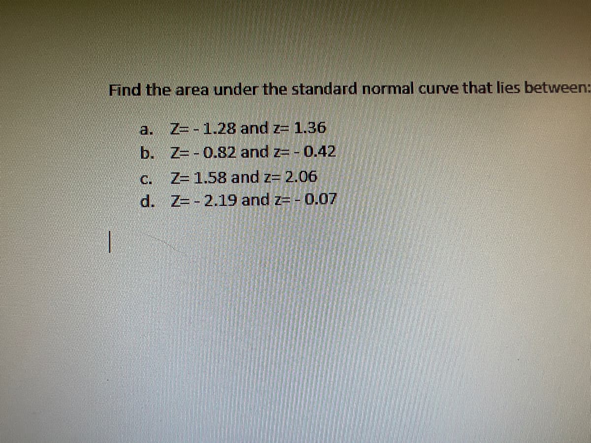 Title: Calculating the Area under the Standard Normal Curve

**Instructions:**

Find the area under the standard normal curve that lies between the given \( Z \)-scores:

a. \( Z = -1.28 \) and \( Z = 1.36 \)

b. \( Z = -0.82 \) and \( Z = -0.42 \)

c. \( Z = 1.58 \) and \( Z = 2.06 \)

d. \( Z = -2.19 \) and \( Z = -0.07 \)

**Explanation:**

To find the area under the standard normal curve between two \( Z \)-scores, you need to use the standard normal distribution table or a statistical software. This process involves identifying the cumulative probability for each \( Z \)-score and then calculating the difference between these probabilities to get the area between them.