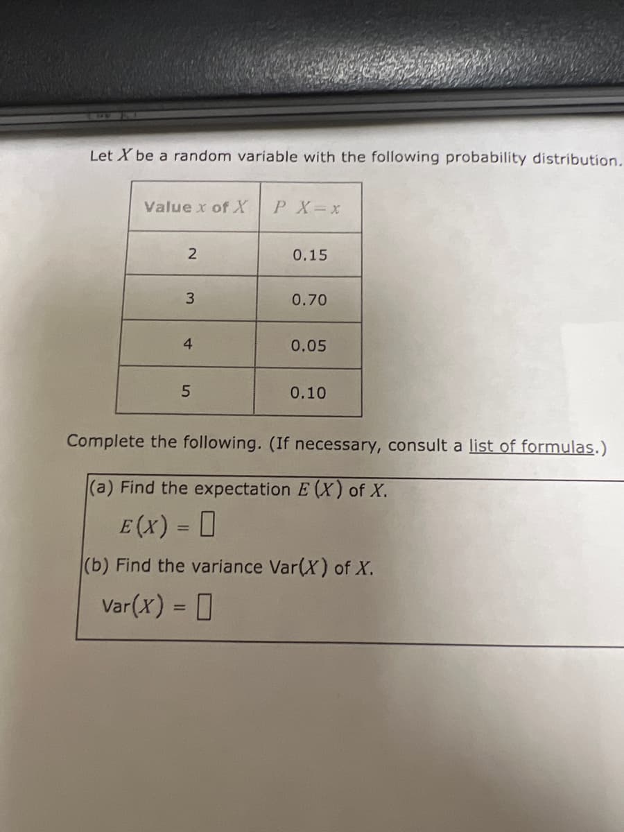 Let X be a random variable with the following probability distribution.
Value x of X P X= x
2
3
4
5
0.15
0.70
0.05
0.10
Complete the following. (If necessary, consult a list of formulas.)
(a) Find the expectation E (X) of X.
E (X) = 0
(b) Find the variance Var(X) of X.
Var(x) =