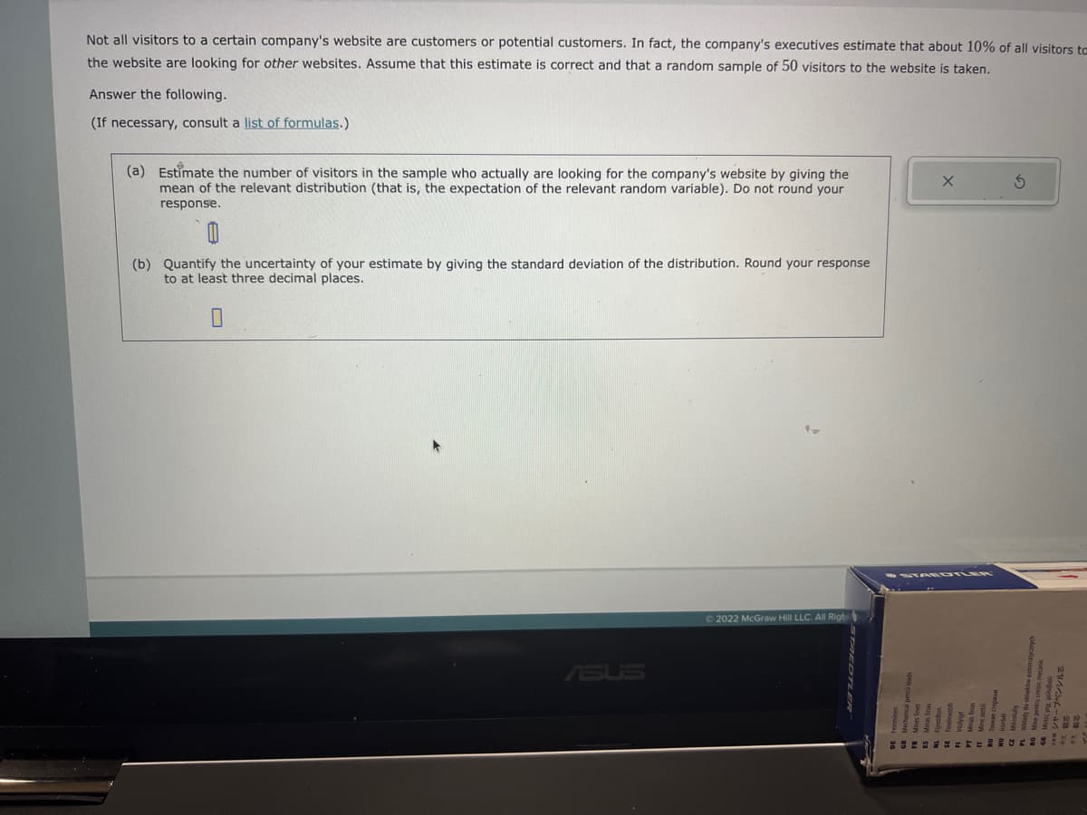Not all visitors to a certain company's website are customers or potential customers. In fact, the company's executives estimate that about 10% of all visitors to
the website are looking for other websites. Assume that this estimate is correct and that a random sample of 50 visitors to the website is taken.
Answer the following.
(If necessary, consult a list of formulas.)
(a) Estimate the number of visitors in the sample who actually are looking for the company's website by giving the
mean of the relevant distribution (that is, the expectation of the relevant random variable). Do not round your
response.
(b) Quantify the uncertainty of your estimate by giving the standard deviation of the distribution. Round your response
to at least three decimal places.
ASUS
Ⓒ2022 McGraw Hill LLC. All Righ
X
3