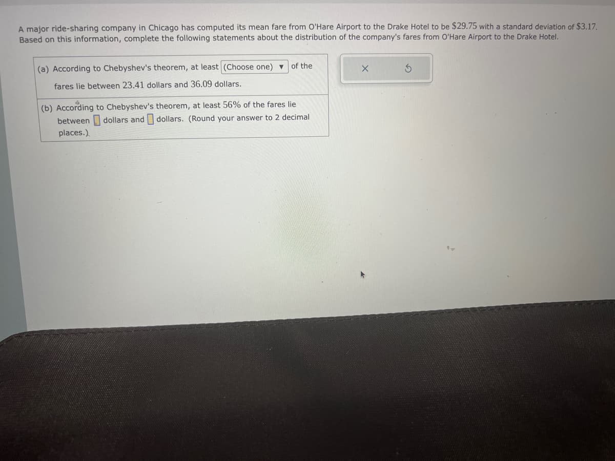 A major ride-sharing company in Chicago has computed its mean fare from O'Hare Airport to the Drake Hotel to be $29.75 with a standard deviation of $3.17.
Based on this information, complete the following statements about the distribution of the company's fares from O'Hare Airport to the Drake Hotel.
(a) According to Chebyshev's theorem, at least (Choose one) of the
fares lie between 23.41 dollars and 36.09 dollars.
(b) According to Chebyshev's theorem, at least 56% of the fares lie
between dollars and dollars. (Round your answer to 2 decimal
places.)
X
S