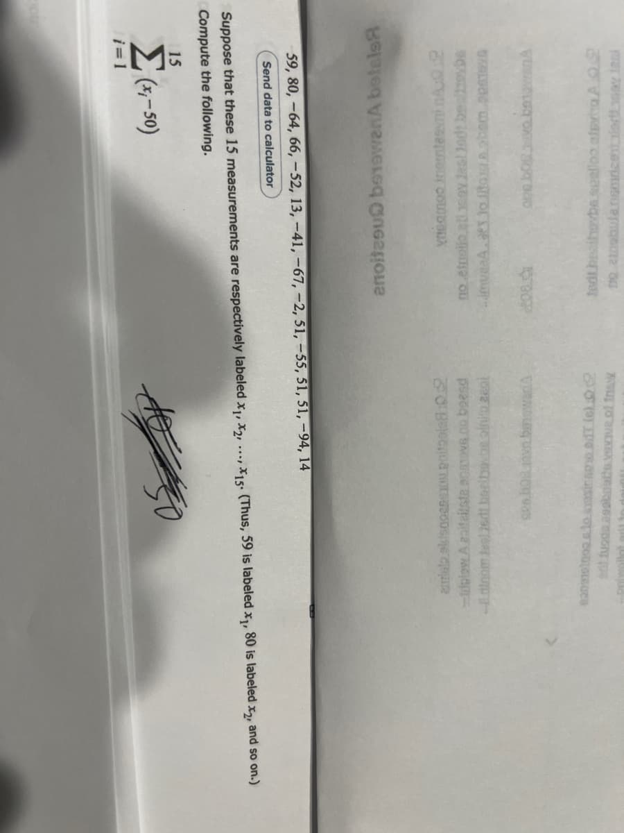 Σ(x,-50)
15
Compute the following.
Suppose that these 15 measurements are respectively labeled x₁, x2,..., 15. (Thus, 59 is labeled x₁, 80 is labeled x2, and so on.)
Send data to calculator
59, 80, -64, 66, -52, 13, -41, -67, -2, 51, -55, 51, 51, −94, 14
amisto ekisnoesexou poitoole8:02
-topiow A apiteitste sparove.co boend
-dinom tasljedt beribovbe pini 280l
i=1
ses bog.navn.banowania
20101no s to exasiramo od (6)
at tuoda assonette vewive.of.insw
anoitesu betowanA botels
yneamoo inertei 2
no etnoilo ati ay last 10dt bealtybe
...muaaA. to toga obem.opstave
ove bogivo benawan A
tedt bezitovbs.spelloo alevitra A.Q.2
no atobula nemzet adtay ini