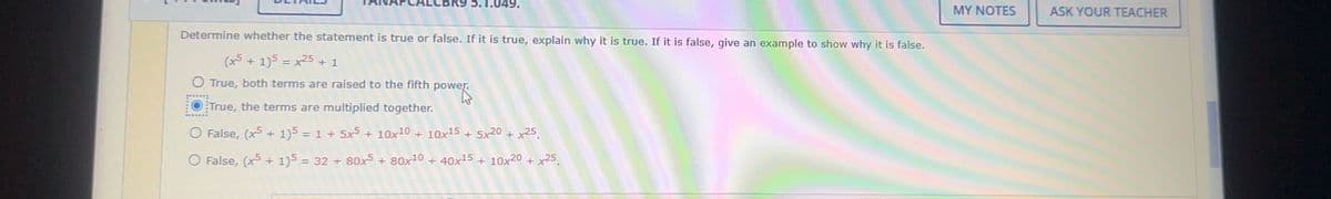 5.1.049.
Determine whether the statement is true or false. If it is true, explain why it is true. If it is false, give an example to show why it is false.
(x + 1)5 = x25 + 1
O True, both terms are raised to the fifth power.
power.
True, the terms are multiplied together.
O False, (x5 + 1) = 1 + 5x5 + 10x10 + 10x15 + 5x20 + x25.
O False, (x5 + 1)5 = 32 + 80x5 + 80x10 + 40x15 + 10x20 + x25.
MY NOTES
ASK YOUR TEACHER