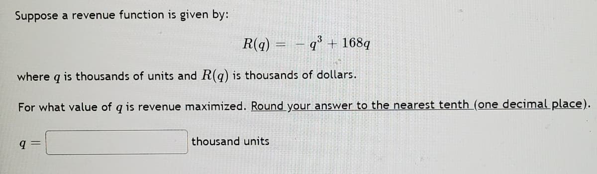 Suppose a revenue function is given by:
R(q) = – q° + 168q
where q is thousands of units and R(q) is thousands of dollars.
For what value of q is revenue maximized. Round your answer to the nearest tenth (one decimal place).
thousand units
