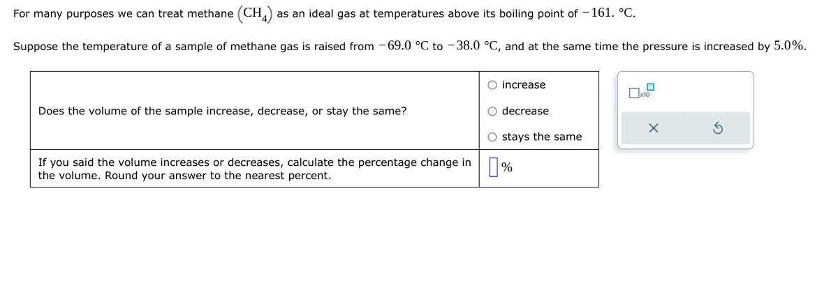 For many purposes we can treat methane (CH4) as an ideal gas at temperatures above its boiling point of -161. °C.
Suppose the temperature of a sample of methane gas is raised from -69.0 °C to -38.0 °C, and at the same time the pressure is increased by 5.0%.
Does the volume of the sample increase, decrease, or stay the same?
If you said the volume increases or decreases, calculate the percentage change in
the volume. Round your answer to the nearest percent.
O increase
O decrease
O stays the same
%
0
x10
X