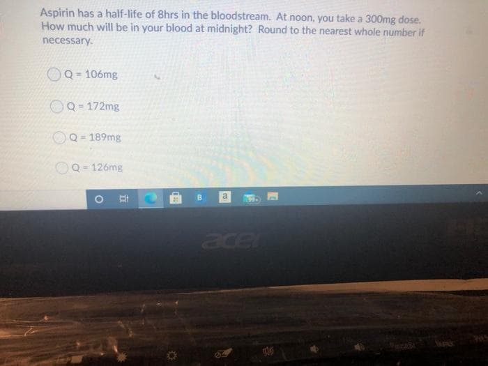 Aspirin has a half-life of 8hrs in the bloodstream. At noon, you take a 300mg dose.
How much will be in your blood at midnight? Round to the nearest whole number if
necessary.
Q = 106mg
OQ = 172mg
OQ = 189mg
%3D
Q = 126mg
B.
a
acer
