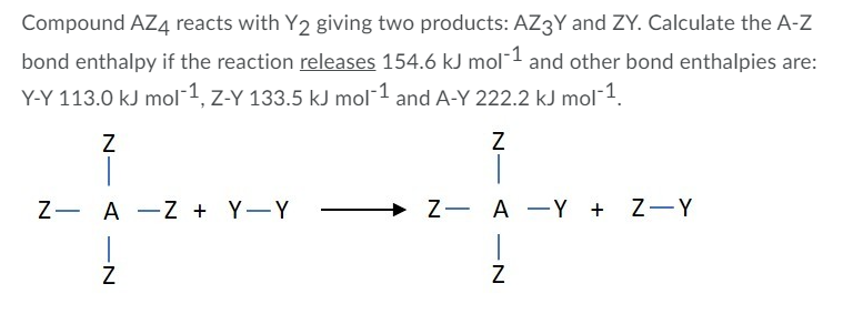 Compound AZ4 reacts with Y2 giving two products: AZ3Y and ZY. Calculate the A-Z
bond enthalpy if the reaction releases 154.6 kJ mol¯1 and other bond enthalpies are:
Y-Y 113.0 kJ mol¯1, z-Y 133.5 kJ mol¯1 and A-Y 222.2 kJ mol 1.
Z- A -Z + Y-Y
+ Z- A -Y + Z-Y
|
|
4 -N
