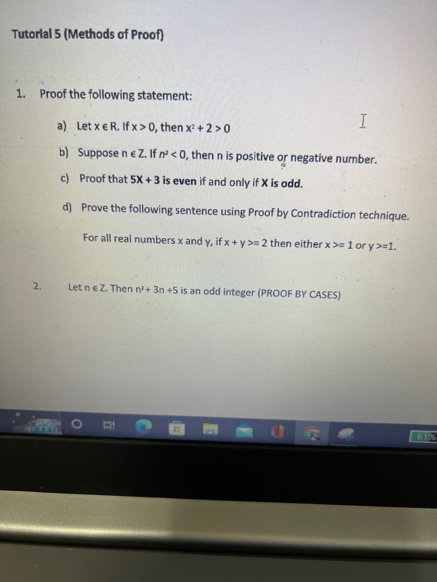 Tutorial 5 (Methods of Proof)
1. Proof the following statement:
2.
I
a) Let x E R. If x > 0, then x² + 2 > 0
b) Suppose ne Z. If n² <0, then n is positive or negative number.
c) Proof that 5X + 3 is even if and only if X is odd.
d)
Prove the following sentence using Proof by Contradiction technique.
For all real numbers x and y, if x + y >= 2 then either x >= 1 or y >=1.
Let n e Z. Then n²+ 3n +5 is an odd integer (PROOF BY CASES)
B
72
61%