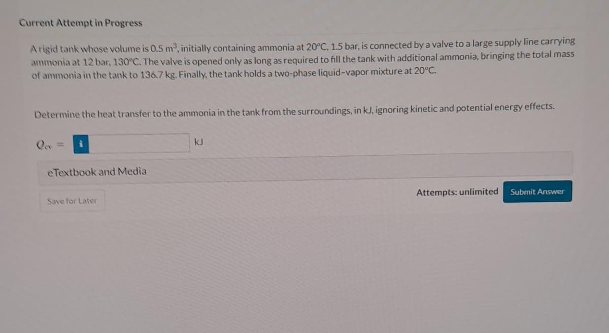 Current Attempt in Progress
Arigid tank whose volume is 0.5 m³, initially containing ammonia at 20°C, 1.5 bar, is connected by a valve to a large supply line carrying
ammonia at 12 bar, 130°C. The valve is opened only as long as required to fill the tank with additional ammonia, bringing the total mass
of ammonia in the tank to 136.7 kg. Finally, the tank holds a two-phase liquid-vapor mixture at 20°C.
Determine the heat transfer to the ammonia in the tank from the surroundings, in kJ, ignoring kinetic and potential energy effects.
eTextbook and Media
Save for Later
kJ
Attempts: unlimited
Submit Answer