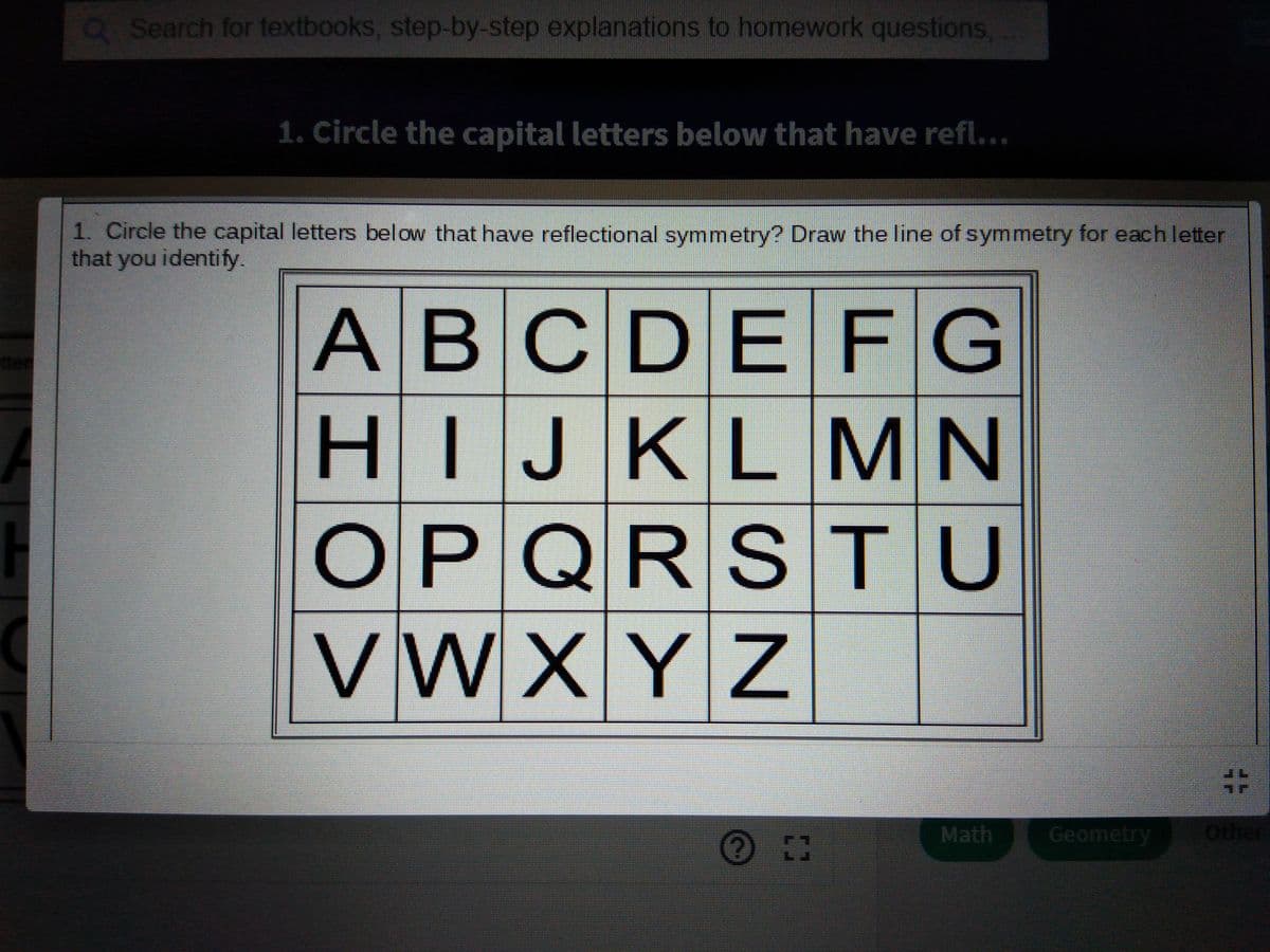 Q Search for textbooks, step-by-step explanations to homework questions
1. Circle the capital letters below that have refl...
1. Circle the capital letters below that have reflectional symmetry? Draw the line of symmetry for each letter
that you identify.
ABCDEFG
HIJKLMN
OPQRS TU
VWXYZ
13
Math
Geometry
Other
