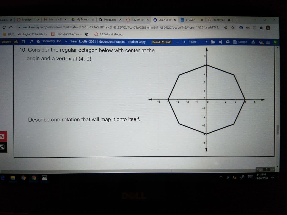 S Dash X Monday 11 X
M Inbox - 480 X
4 My Drive
x D image.png
Nov 19-20. x
KSarah Lout X E STUDENT
G Identify all x
A web.kamihq.com/web/viewer.html?state=%7B"ids"%3A%5B"1YlcGrH3sZEWZbTAov7TsfQZB5m1wi24F"%5D%2C"action"%3A"open"%2C"userld"%3..
WR Cカ
OCPS
WR English to French, I..
t Type Spanish accen...
2.2 Bellwork (Found...
Geometry Hon.►
Sarah Loutfi - 2021 Independent Practice-Student Copy -
* 8 B Submit
e, = SL
Student Edu
Saved DUndo
168%
10. Consider the regular octagon below with center at the
origin and a vertex at (4, 0).
3.
1.
3.
2
-1
3.
-2
Describe one rotation that will map it onto itself.
-3
-5
Page
9:14 PM
11/30/2020
