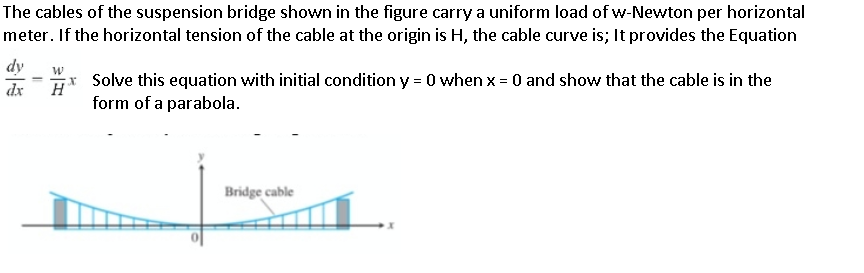 The cables of the suspension bridge shown in the figure carry a uniform load of w-Newton per horizontal
meter. If the horizontal tension of the cable at the origin is H, the cable curve is; It provides the Equation
dy
Solve this equation with initial condition y = 0 when x = 0 and show that the cable is in the
dx
H
form of a parabola.
Bridge cable
