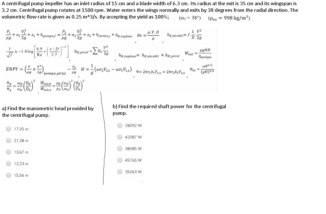 ENPY = (+
3.2 cm. Centrifugal pump rotates at 1500 rpm. Water enters the wings normally and exits by 38 degrees from the radial direction. The
volumetric flow rate is given as 0.25 m^3/s. By accepting the yield as 100%;
A centrifugal pump impeller has an inlet radius of 15 cm and a blade width of 6.3 cm. Its radius at the exit is 35 cm and its wingspan is
(a2 = 38°)
(Psu = 998 kg/m³)
P1
+ as 29
pg
P2
+ d2 29
pg
L V²
hg sûrekli= f-52g
+ zz + hpompa.f
+ hearbing + hg,toplam Re =
p.V. D
+ z2
1.11
= -1.8 log
Re
6.9
ɛ / D
hkyerel =
KK 29
Wmil =
3.7
hg,toplam= hx,sarekli + hx.yerel
Протра
H =
pg
z/1ẠM
Nsp =
(gH)³/4
ротра giris
Wmil,B
WmilA
WR
%3D
PR (we
PA
b) Find the required shaft power for the centrifugal
a) Find the manometric head provided by
the centrifugal pump.
pump.
28092 W
17,05 m
O 42087 W
21,28 m
O 38085 W
13,67 m
O 45765 W
12,23 m
O 35063 W
15,56 m
