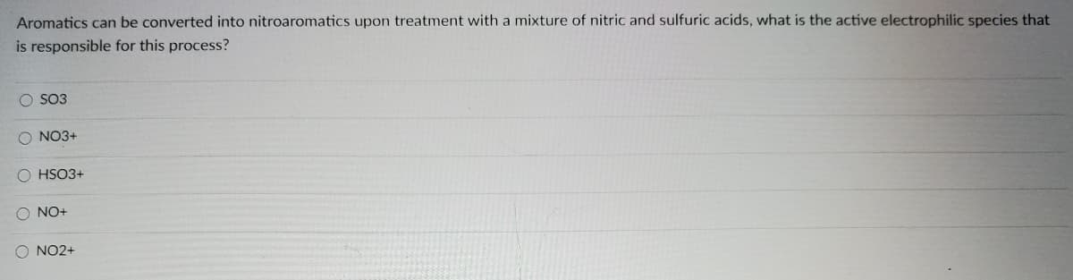 Aromatics can be converted into nitroaromatics upon treatment with a mixture of nitric and sulfuric acids, what is the active electrophilic species that
is responsible for this process?
O SO3
O NO3+
O HSO3+
NO+
NO2+
OOO O
