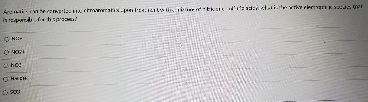 Aromatics can be converted into nitroaromatics upon treatment with a mixture of nitric and sulfuric acids, what is the active electrophilic species that
is responsible for this process?
O NO+
O NO2+
O NO3+
O HSO3+
SO3
