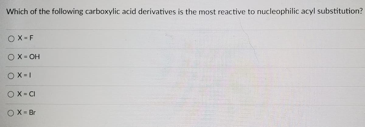 Which of the following carboxylic acid derivatives is the most reactive to nucleophilic acyl substitution?
O X = F
O X = OH
O X = 1
O X = CI
O X = Br
